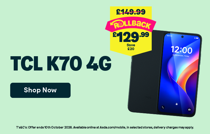 TCL K70 4GB. Rollback! Was £149.99. Now £129.99. Save £20. Shop Now. T&Cs: Offer ends 10th October 2026. Available online at Asda.com/mobile, in selected stores, delivery charges may apply.