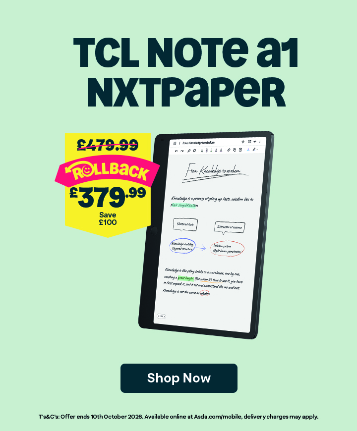 TCL Note A1 Nxtpaper. Rollback. Was £479.99. Now £379.99. Save £100. Shop Now. T&Cs: Offer ends 10th October 2026. Available online at Asda.com/mobile, delivery charges may apply.