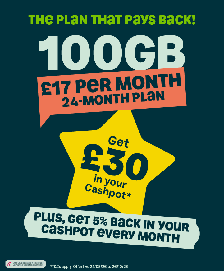 The plan that pays back! 100GB 17 per month. 24-month plan. Get £30 in your Cashpot* plus, get 5% back in your cashpot every month. *T&Cs apply. Offer live 24.08.26 - 26/10/26.